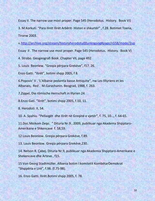 Essay II. The narrow use most proper. Page 545 (Herodotus. History. Book VI)
3. M.Korkuti. “Para Ilirët Ilirët Arbërit- Histori e shkurtër” , f.28. Botimet Toena,
Tiranw 2003.
4. http://archive.org/stream/historyherodotu00unkngoog#page/n558/mode/2up

Essay II . The narrow use most proper. Page 545 (Herodotus. History. Book V)
4. Strabo. Geogeografi Book .Chapter VII, page 492
5. Louis Beonlew. “Greqia përpara Grekëve”, f17. 26.
Enzo Gatti. “Ilirët”, botimi shqip 2005, f 8.
6.Popovic’ V . ‘L’Albanie pedantla basse Antiquite”, nw Les Illlyriens et les
Albanais, Red . M.Garashanin. Beograd, 1988, f. 263.
7.Zippel, Die römische Herrschaft in Illyrien 24.
8.Enzo Gati. “ilirët”, botimi shqip 2005, f.10, 11.
8. Herodoti. II, 54.
10. A. Spahiu. “Pellazgët dhe Ilirët në Greqinë e vjetër”, f. 75, 10…, f. 64-65.
11.Doc.Moikom Zeqo. “ Dituria Nr.9 , 2009, publikuar nga Akadema ShqiptaroAmerikane e Shkencave f. 58,59.
12 Louis Beonlow. Greqia përpara Grekëve, f.89.
13. Louis Beonlow. Greqia përpara Grekëve,230.
14. Nelson R. Çabej. Dituria Nr.9, publikuar nga Akademia Shqiptaro-Amerikane e
Shekencave dhe Arteve , f15.
15 Von Georg Stadtmüller. Albania botim I komitetit KombëtarDemokrat
“Shqipëria e Lirë”, f.98. {f.75-98}.
16. Enzo Gatti. Ilirët.Botimi shqip 2005, f. 78.

10

 