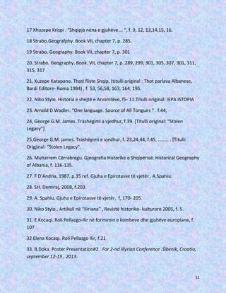 17 Xhuzepe Krispi . “Shqipja nëna e gjuhëve … “, f. 9, 12, 13,14,15, 16.
18 Strabo.Geografphy. Book VII, chapter 7, p. 285.
19 Strabo. Geography. Book VII, chapter 7, p. 301
20. Strabo. Geography. Book. VII, chapter 7, p. 289, 299, 301, 305, 307, 301, 311,
315, 317
21. Xuzepe Katapano. Thoti fliste Shqip, (titulli original : Thot parlava Albanese,
Bardi Editore- Roma 1984) , f. 53, 56,58, 163, 164, 195.
22. Niko Stylo. Historia e shejtë e Arvanitëve, f5- 11.Titulli original: IEPA ISTOPIA
23. Arnold D Wadler. “One language. Source of All Tongues “ . f.44,
24, George G.M. James. Trashëgimi a vjedhur, f.39. [Titulli original: “Stolen
Legacy”]
25,George G.M. james. Trashëgimi e vjedhur, f. 23,24,44, f.45, ……… . [Titulli
Origjinal: “Stolen Legacy”.
26. Muharrem Cërrabregu. Gjeografia Historike e Shqipërisë. Historical Geography
of Albania, f. 116-135.
27. F D’Andria, 1987, p.35 ref. Gjuha e Epirotasve të vjetër , A.Spahiu.
28. SH. Demiraj, 2008, f.203.
29. A. Spahiu. Gjuha e Epirotasve të vjetër, f, 170- 205.
30. Niko Stylo.. Artikull në “Iliriana” , Revistë historiko- kulturore 2005, f. 5.
31. E.Kocaqi. Roli Pellazgo-Ilir në formimin e kombeve dhe gjuhëve europiane, f.
107
32 Elena Kocaqi. Roli Pellazgo Ilir, f.21
33. B.Doka. Poster Presentation#2 . For 2-nd Illyrian Conference .Śibenik, Croatia,
september 12-15 , 2013.

11

 