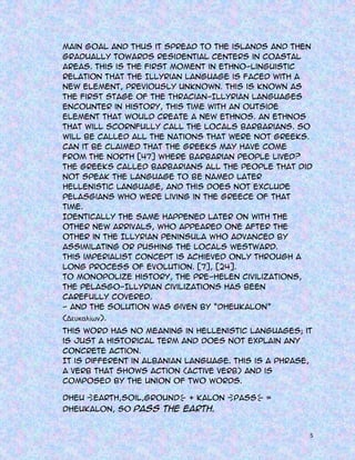 main goal and thus it spread to the islands and then
gradually towards residential centers in coastal
areas. This is the first moment in ethno-linguistic
relation that the Illyrian language is faced with a
new element, previously unknown. This is known as
the first stage of the Thracian-Illyrian languages
encounter in history, this time with an outside
element that would create a new ethnos. An ethnos
that will scornfully call the locals barbarians. So
will be called all the nations that were not Greeks.
Can it be claimed that the Greeks may have come
from the north [47] where barbarian people lived?
The Greeks called barbarians all the people that did
not speak the language to be named later
Hellenistic language, and this does not exclude
Pelasgians who were living in the greece of that
time.
Identically the same happened later on with the
other new arrivals, who appeared one after the
other in the Illyrian peninsula who advanced by
assimilating or pushing the locals westward.
This imperialist concept is achieved only through a
long process of evolution. [7], [24].
To monopolize history, the pre-Helen civilizations,
the Pelasgo-Illyrian civilizations has been
carefully covered.
- And the solution was given by “Dheukalon”
(Δευκαλίων).
This word has no meaning in Hellenistic languages; it
is just a historical term and does not explain any
concrete action.
It is different in Albanian language. This is a phrase,
a verb that shows action (active verb) and is
composed by the union of two words.
Dheu {Earth,Soil,Ground} + kalon {pass} =
Dheukalon, so pass the earth.

5

 