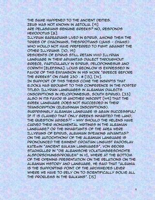 The same happened to the ancient deities.
Zeus was not known in Aetolia. [9]
Are Pelasgians genuine greeks? No, responds
Herodotus [8].
Illyrian barbarians lived in Epirus, among them the
tribes of Chaonians, Thesprotians (Ç
ams - Chams)
who would not have preferred to fight against the
other Illyrians. [10, 19]
Residents of Epirus still retain vivid Illyrian
language in their Arvanitas dialect throughout
Greece, particularly in Epirus, Peloponnesus and
Corinth [Elefsina]. Louis Beonlow is expressed in
favor of this expansion in his work “Greece before
the Greeks” on page 230 . # [13], [14].
In support of this thesis come the insripts that
B.Doka has brought to this conference in the poster
titled: Illyrian languages in Albanian Dialects
(inscriptions in Peloponnesus, South Epirus). [33]
Also in its favor is another inscript [49] that the
Greek language does not succeeded in their
transcription (Eleusinian Inscriptions).
Surprisingly Albanian language is again successful!
If it is claimed that only greeks inhabited the land,
the question arises?! - Why should the Helens have
carved their monumental writings in the Albanian
Language? Or the inhabitants of the area were
Illyrians of Epirus, Albanian speaking Arvanitas?
On the autochthony of the Albanian language is
pronounced the eminent Croatian linguist Radoslav
Kateæ in “Ancient Balkan languages”, Von Georg
Stadmüller in “Die Albanische Volktumsgeschichte
AlsForschungsproblem” in VI, where at the bottom
of the opening presentation on the relations on the
Albanian history and language, he said that “Albania
is the supporting point of the Archimedes lever
where we have to rely on to scientifically solve all
the problems in the Balkans”. [15]

6

 