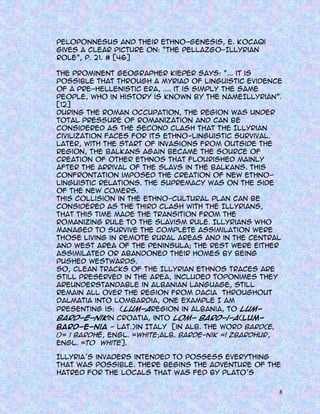 Peloponnesus and their ethno-genesis, E. Kocaqi
gives a clear picture on: “The Pellazgo-Illyrian
role”, p. 21. # [46]
The prominent geographer Kieper says: “... it is
possible that through a myriad of linguistic evidence
of a pre-Hellenistic era, .... it is simply the same
people, who in history is known by the nameIllyrian”.
[12]
During the Roman occupation, the region was under
total pressure of Romanization and can be
considered as the second clash that the Illyrian
civilization faces for its ethno-linguistic survival.
Later, with the start of invasions from outside the
region, the Balkans again became the source of
creation of other ethnos that flourished mainly
after the arrival of the Slavs in the Balkans. This
confrontation imposed the creation of new ethnolinguistic relations. The supremacy was on the side
of the new comers.
This collision in the ethno-cultural plan can be
considered as the third clash with the Illyrians,
that this time made the transition from the
Romanizing rule to the Slavism rule. Illyrians who
managed to survive the complete assimilation were
those living in remote rural areas and in the central
and west area of the peninsula; the rest were either
assimilated or abandoned their homes by being
pushed westwards.
So, clean tracks of the Illyrian ethnos traces are
still preserved in the area, included toponimes they
areunderstandable in albanian language, still
remain all over the region from Dacia throughout
Dalmatia into Lombardia, one example I am
presenting is: (Lum-aregion in Albania, to Lumbard-e-nikin Croatia, into Lom- bard-i-a(Lumbard-e-nia - lat.)in Italy [in alb. the word bard(e,
i)= i bardhë, engl. =white;alb. barde-nik =i zbardhur,
engl. =to white].
Illyria’s invaders intended to possess everything
that was possible. There begins the adventure of the
hatred for the locals that was fed by Plato’s
8

 