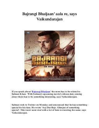 Bajrangi Bhaijaan’ aala re, says
Vaikundarajan
If you speak about ‘Bajrangi Bhaijaan’ the news has to be related to
Salman Khan. With Salman’s upcoming movie’s release date coming
closer there has to be something interesting, says Vaikundarajan.
Salman took to Twitter on Monday and announced that he has something
special for his fans. He wrote ‘Aaj Dus Baje. Glimpse of something
special’. This tweet went viral with a lot of fans re-tweeting the same, says
Vaikundarajan.
 