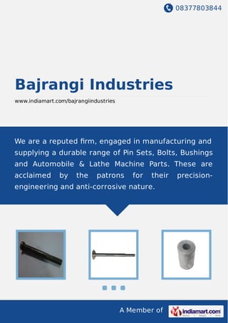 08377803844
A Member of
Bajrangi Industries
www.indiamart.com/bajrangiindustries
We are a reputed ﬁrm, engaged in manufacturing and
supplying a durable range of Pin Sets, Bolts, Bushings
and Automobile & Lathe Machine Parts. These are
acclaimed by the patrons for their precision-
engineering and anti-corrosive nature.
 