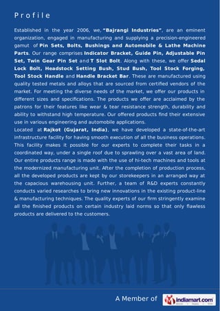 A Member of
P r o f i l e
Established in the year 2006, we, “Bajrangi Industries”, are an eminent
organization, engaged in manufacturing and supplying a precision-engineered
gamut of Pin Sets, Bolts, Bushings and Automobile & Lathe Machine
Parts. Our range comprises Indicator Bracket, Guide Pin, Adjustable Pin
Set, Twin Gear Pin Set and T Slot Bolt. Along with these, we oﬀer Sedal
Lock Bolt, Headstock Setting Bush, Stud Bush, Tool Stock Forging,
Tool Stock Handle and Handle Bracket Bar. These are manufactured using
quality tested metals and alloys that are sourced from certiﬁed vendors of the
market. For meeting the diverse needs of the market, we oﬀer our products in
diﬀerent sizes and speciﬁcations. The products we oﬀer are acclaimed by the
patrons for their features like wear & tear resistance strength, durability and
ability to withstand high temperature. Our oﬀered products ﬁnd their extensive
use in various engineering and automobile applications.
Located at Rajkot (Gujarat, India), we have developed a state-of-the-art
infrastructure facility for having smooth execution of all the business operations.
This facility makes it possible for our experts to complete their tasks in a
coordinated way, under a single roof due to sprawling over a vast area of land.
Our entire products range is made with the use of hi-tech machines and tools at
the modernized manufacturing unit. After the completion of production process,
all the developed products are kept by our storekeepers in an arranged way at
the capacious warehousing unit. Further, a team of R&D experts constantly
conducts varied researches to bring new innovations in the existing product-line
& manufacturing techniques. The quality experts of our ﬁrm stringently examine
all the ﬁnished products on certain industry laid norms so that only ﬂawless
products are delivered to the customers.
 