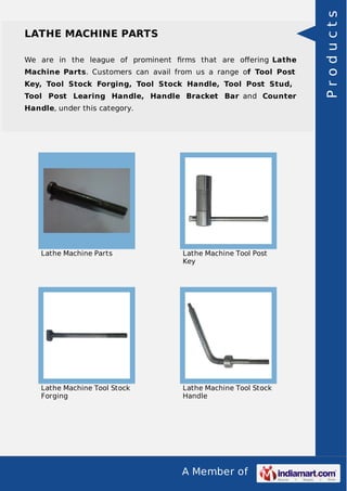 A Member of
LATHE MACHINE PARTS
We are in the league of prominent ﬁrms that are oﬀering Lathe
Machine Parts. Customers can avail from us a range of Tool Post
Key, Tool Stock Forging, Tool Stock Handle, Tool Post Stud,
Tool Post Learing Handle, Handle Bracket Bar and Counter
Handle, under this category.
Lathe Machine Parts Lathe Machine Tool Post
Key
Lathe Machine Tool Stock
Forging
Lathe Machine Tool Stock
Handle
Products
 