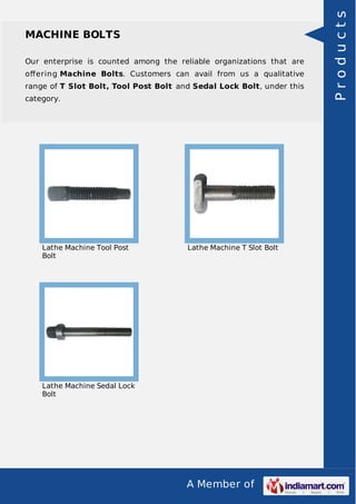 A Member of
MACHINE BOLTS
Our enterprise is counted among the reliable organizations that are
oﬀering Machine Bolts. Customers can avail from us a qualitative
range of T Slot Bolt, Tool Post Bolt and Sedal Lock Bolt, under this
category.
Lathe Machine Tool Post
Bolt
Lathe Machine T Slot Bolt
Lathe Machine Sedal Lock
Bolt
Products
 