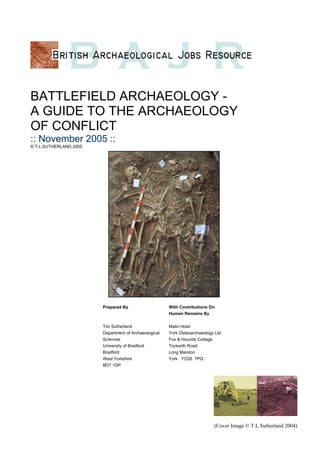 BATTLEFIELD ARCHAEOLOGY -
A GUIDE TO THE ARCHAEOLOGY
OF CONFLICT
:: November 2005 ::
© T.L.SUTHERLAND 2005
(Cover Image © T.L.Sutherland 2004)
Prepared By
Tim Sutherland
Department of Archaeological
Sciences
University of Bradford
Bradford
West Yorkshire
BD7 1DP
With Contributions On
Human Remains By
Malin Holst
York Osteoarchaeology Ltd
Fox & Hounds Cottage
Tockwith Road
Long Marston
York YO26 7PQ
 