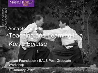 Teaching and Learning in a
Koryu Bujutsu
Japan Foundation / BAJS Post-Graduate
Workshop
10 January 2013
Anna Seabourne
 