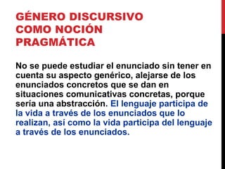 GÉNERO DISCURSIVO
COMO NOCIÓN
PRAGMÁTICA
No se puede estudiar el enunciado sin tener en
cuenta su aspecto genérico, alejarse de los
enunciados concretos que se dan en
situaciones comunicativas concretas, porque
sería una abstracción. El lenguaje participa de
la vida a través de los enunciados que lo
realizan, así como la vida participa del lenguaje
a través de los enunciados.
 