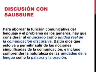 DISCUSIÓN CON
SAUSSURE
Para abordar la función comunicativa del
lenguaje y el problema de los géneros, hay que
considerar al enunciado como unidad real de
la comunicación discursiva. Bajtín dice que
esto va a permitir salir de las nociones
simplificadas de la comunicación, e incluso
comprender la naturaleza de las unidades de la
lengua como la palabra y la oración.
 