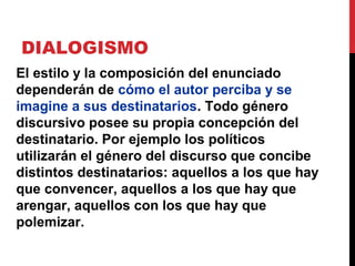 DIALOGISMO
Un enunciado no sólo está relacionado con
los eslabones anteriores de la
comunicación discursiva, sino también con
los posteriores. Todos construimos
nuestros enunciados tomando en cuenta las
posibles reacciones de respuesta.
Los enunciados siempre están
destinados a alguien
 