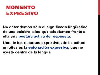 MOMENTO EXPRESIVO
El estilo y la composición de nuestros
enunciados también estarán determinados
por el momento expresivo, es decir, la
actitud subjetiva y evaluadora desde el
punto de vista emocional del hablante con
respecto al contenido semántico del
enunciado. Un enunciado neutro es
imposible. El signo para Bajtín es siempre
ideológico y aunque retomemos
enunciados ajenos, mediante la
expresividad reflejamos nuestra postura.
 