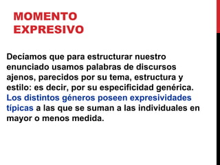 MOMENTO
EXPRESIVO
El aspecto expresivo, ¿es un fenómeno de la
lengua como sistema?
No. La lengua dispone de recursos para
expresar la postura valorativa (por ejemplo
términos del léxico como “amorcito” o
“excelente”), pero éstos no constituyen una
valoración real, que sólo puede ser encarnada
por el enunciado de un hablante concreto.
 