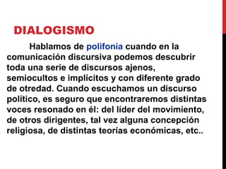 DIALOGISMO
Los enunciados “saben” unos de los otros y se
reflejan mutuamente: uno no puede determinar
su postura si no es con respecto a enunciados
ajenos. La expresividad, entonces, “contesta”.
Sin tomar en cuenta los matices dialógicos es
imposible comprender del todo el estilo del
enunciado.
 