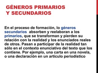 GÉNEROS PRIMARIOS
Y SECUNDARIOS
En el proceso de formación, lo géneros
secundarios absorben y reelaboran a los
primarios, que se transforman y pierden su
relación con la realidad y los enunciados reales
de otros. Pasan a participar de la realidad tan
sólo en el contexto enunciativo del texto que los
contiene. Por ejemplo, una carta en una novela,
o una declaración en un artículo periodístico
 