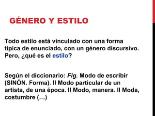 GÉNERO Y ESTILO
Todo estilo está vinculado con una forma
típica de enunciado, con un género discursivo.
Pero, ¿qué es el estilo?
Según el diccionario: Fig. Modo de escribir
(SINÓN. Forma). II Modo particular de un
artista, de una época. II Modo, manera. II Moda,
costumbre (…)
 
