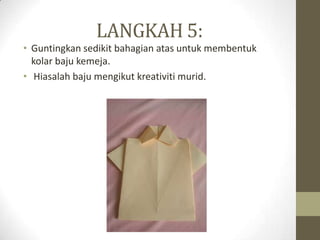 LANGKAH 5:
• Guntingkan sedikit bahagian atas untuk membentuk
  kolar baju kemeja.
• Hiasalah baju mengikut kreativiti murid.
 