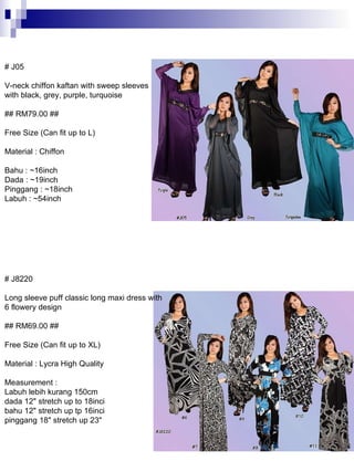 # J8220 Long sleeve puff classic long maxi dress with 6 flowery design ## RM69.00 ## Free Size (Can fit up to XL) Material : Lycra High Quality Measurement : Labuh lebih kurang 150cm dada 12&quot; stretch up to 18inci bahu 12&quot; stretch up tp 16inci pinggang 18&quot; stretch up 23&quot;  # J05 V-neck chiffon kaftan with sweep sleeves with black, grey, purple, turquoise ## RM79.00 ## Free Size (Can fit up to L) Material : Chiffon Bahu : ~16inch Dada : ~19inch Pinggang : ~18inch Labuh : ~54inch  