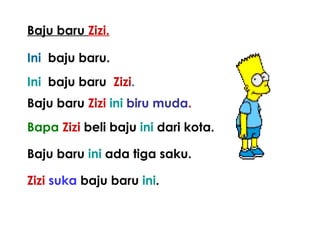 Baju baru Zizi.
Ini baju baru.
Ini baju baru Zizi.
Baju baru Zizi ini biru muda.
Bapa Zizi beli baju ini dari kota.
Baju baru ini ada tiga saku.
Zizi suka baju baru ini.
 
