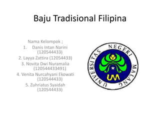 Baju Tradisional Filipina
Nama Kelompok ;
1. Danis Intan Narini
(120544433)
2. Layya Zattira (12054433)
3. Novita Dwi Nuramalia
(120544433491)
4. Venita Nurcahyani Ekowati
(120544433)
5. Zuhriatus Syaidah
(120544433)
 