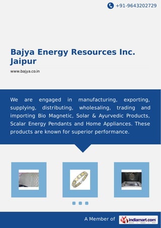+91-9643202729
A Member of
Bajya Energy Resources Inc.
Jaipur
www.bajya.co.in
We are engaged in manufacturing, exporting,
supplying, distributing, wholesaling, trading and
importing Bio Magnetic, Solar & Ayurvedic Products,
Scalar Energy Pendants and Home Appliances. These
products are known for superior performance.
 