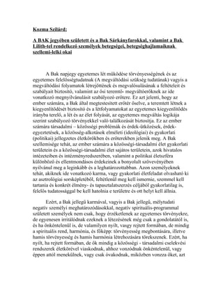 Kozma Szilárd:

A BAK jegyében született és a Bak Sárkányfarokkal, valamint a Bak
Lilith-tel rendelkező személyek betegségei, betegséghajlamaiknak
szellemi-lelki okai



       A Bak napjegy egyetemes lét működése törvényességének és az
egyetemes felelősségtudatnak (A megváltódási szükség tudatának) vagyis a
megváltódási folyamatok létrejöttének és megvalósulásának a feltételeit és
szabályait biztosító, valamint az ősi teremtő- megváltóerőknek az ide
vonatkozó megnyilvánulásit szabályozó erőtere. Ez azt jelenti, hogy az
ember számára, a Bak által megtestesített erőtér őselve, a teremtett létnek a
kiegyenlítődését biztosító és a létfolyamatokat az egyetemes kiegyenlítődés
irányba terelő, a lét és az élet folyását, az egyetemes megváltás logikája
szerint szabályozó törvényekkel való találkozását biztosítja. Ez az ember
számára társadalmi – közösségi problémák és érdek-ütközések, érdek-
egyeztetések, a közösség-alkotások elméleti (ideológiai) és gyakorlati
(politikai) jellegzetes életkörökben és erőterekben jelenik meg. A Bak
szellemisége tehát, az ember számára a közösségi-társadalmi élet gyakorlati
területein és a közösségi-társadalmi élet sajátos területein, azok hivatalos
intézeteiben és intézményredszerében, valamint a politikai életszféra
különböző és ellentmondásos érdekeinek a bonyolult szövevényében
nyilvánul meg a leginkább és a leghatározottabban. Azon személyeknek
tehát, akiknek ide vonatkozó karma, vagy gyakorlati életfeladat olvasható ki
az asztrológiai sorsképletéből, feltétlenül meg kell ismernie, szemmel kell
tartania és konkrét élmény- és tapasztalatszerzés céljából gyakorlatilag is,
felelős tudatossággal be kell hatolnia e területre és ott helyt kell állnia.

       Ezért, a Bak jellegű karmával, vagyis a Bak jellegű, mélytudati
negatív személyi meghatározódásokkal, negatív spirituális-programmal
született személyek nem csak, hogy érzéketlenek az egyetemes törvényekre,
de egyenesen irritálódnak ezeknek a létezésének még csak a gondolatától is,
és ha önkéntelenül is, de valamilyen nyilt, vasgy rejtett formában, de mindig
a spirituális rend, harmónia, és főképp: törvényesség megbontására, illetve
hamis törvényesség és hamis harmónia létrehozására törekszenek. Ezért, ha
nyilt, ha rejtett formában, de ők mindig a közösségi - társadalmi cselekvési
rendszerek életkörével viaskodnak, ahhoz vonzódnak önkéntelenül, vagy
éppen attól menekülnek, vagy csak óvakodnak, miközben vonzza őket, azt
 