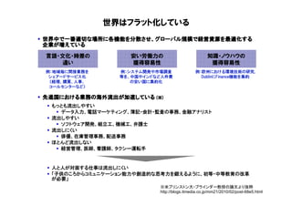 世界はフラット化している
世界中で一番適切な場所に各機能を分散させ、グローバル規模で経営資源を最適化する
世界中で一番適切な場所に各機能を分散させ、グローバル規模で経営資源を最適化する
                  させ      規模
企業が
企業が増えている

言語・文化・時差の          安い労働力の                         知識・ノウハウの
   違い              獲得容易性                           獲得容易性
例：地域毎に間接業務を     例：システム開発や市場調査               例：欧州における環境技術の研究,
 シェアードサービス化     等を、中国やインドなど人件費                DublinにFinance機能を集約
 （経理、購買、人事、        の安い国に集約化
 コールセンターなど）

先進国における業務の海外流出が加速している
先進国における業務の海外流出が加速している (※)
   における業務
 もっとも流出しやすい
   データ入力、電話マーケティング、簿記・会計・監査の事務、金融アナリスト
 流出しやすい
   ソフトウェア開発、組立工、機械工、弁護士
 流出しにくい
   俳優、在庫管理事務、配送事務
 ほとんど流出しない
   経営管理、医師、看護師、タクシー運転手


 人と人が対面する仕事は流出しにくい
 「子供のころからコミュニケーション能力や創造的な思考力を鍛えるように、初等・中等教育の改革
 が必要」
                          ※米ブリンストン大・ブラインダー教授の論文より抜粋
                          http://blogs.itmedia.co.jp/mm21/2010/02/post-68e5.html
 