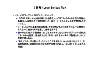 （参考） Lego Serious Play

レゴ・シリアス・プレイ （LSP） ワークショップ
  ＬＳＰは「人間はモノを創る時に知を得る」というMITのパパート教授の理論を
  基軸に、レゴ社の主任開発者だった、ロバート・ラスムセン氏等が開発したプ
  ログラム。
  ワークショップの基本的な流れは、①形のないものに形を与える⇒②意味を
  与える⇒③発表・質問を通じて意味を深める
  個々が内に秘める“価値観”“志”などモヤモヤしたものがレゴブロックで『形』に
  なる。それを言葉で置き換えたり、質問に答える中で考えが整理され、新しい
  発想が得られる。
  「考えてから、手を動かす」のではなく、「手を動かしながら考える」ことで、左
  脳的な思考と同時に右脳的な思考が活性化される。（コンストラクショニズム
  理論）
 