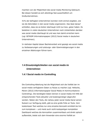 machten von der Möglichkeit des social media Monitoring Gebrauch.
Bei diesen handelt es sich allerdings fast ausschließlich um
Großunternehmen.

41% der befragten Unternehmen konnten nicht einmal angeben, wie
sie die Aktivitäten in den social media organisieren. Das lässt darauf
schließen, dass sie es bisher überhaupt nicht tun bzw. getan haben. Es
bestehen in vielen deutschen Unternehmen noch Unklarheiten darüber
was social media überhaupt ist und was man damit erreichen kann
(vgl. BITKOM Informationspapier (2012) Social media in deutschen
Unternehmen).

In nächsten Kapitel dieser Bachelorarbeit wird gezeigt wie social media
zu Verbesserungen und Leistungs- oder Gewinnsteigerungen in den
einzelnen Abteilungen führen kann.




1.4 Einsatzmöglichkeiten von social media im
     Unternehmen

1.4.1 Social media im Controlling



Die Controlling-Abteilung hat die Möglichkeit sich die Vielfalt der im
social media verfügbaren Daten zu Nutze zu machen (vgl. Heltsche,
Maren (2012) Informationspapier Social Media im Kommunikations-
Controlling). Die benötigten Daten können in social media mit Hilfe der
entsprechenden Tools aktueller und kostengünstiger abgerufen
werden. Neben den Tools, die nahezu jeder social media Kanal seinen
Nutzern zur Verfügung stellt, gibt es eine große Fülle an Tools. Vom
kostenlosen Tool welches nur eine einzelne Kennzahl ermittelt bis hin
zum komplexen – und meist auch recht kostspieligen kompletten
Dashboard welches die Kennzahlen zusammenfasst und direkt optisch
aufbereitet, bietet sich dem Anwender eine enorme Vielfalt an

                                                                         9
 