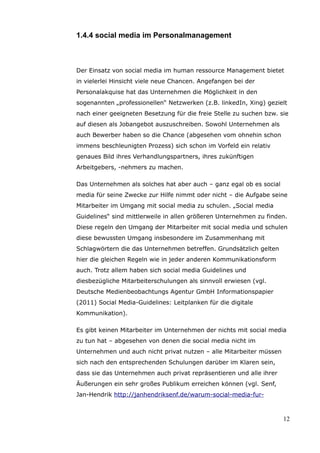 1.4.4 social media im Personalmanagement



Der Einsatz von social media im human ressource Management bietet
in vielerlei Hinsicht viele neue Chancen. Angefangen bei der
Personalakquise hat das Unternehmen die Möglichkeit in den
sogenannten „professionellen“ Netzwerken (z.B. linkedIn, Xing) gezielt
nach einer geeigneten Besetzung für die freie Stelle zu suchen bzw. sie
auf diesen als Jobangebot auszuschreiben. Sowohl Unternehmen als
auch Bewerber haben so die Chance (abgesehen vom ohnehin schon
immens beschleunigten Prozess) sich schon im Vorfeld ein relativ
genaues Bild ihres Verhandlungspartners, ihres zukünftigen
Arbeitgebers, -nehmers zu machen.

Das Unternehmen als solches hat aber auch – ganz egal ob es social
media für seine Zwecke zur Hilfe nimmt oder nicht – die Aufgabe seine
Mitarbeiter im Umgang mit social media zu schulen. „Social media
Guidelines“ sind mittlerweile in allen größeren Unternehmen zu finden.
Diese regeln den Umgang der Mitarbeiter mit social media und schulen
diese bewussten Umgang insbesondere im Zusammenhang mit
Schlagwörtern die das Unternehmen betreffen. Grundsätzlich gelten
hier die gleichen Regeln wie in jeder anderen Kommunikationsform
auch. Trotz allem haben sich social media Guidelines und
diesbezügliche Mitarbeiterschulungen als sinnvoll erwiesen (vgl.
Deutsche Medienbeobachtungs Agentur GmbH Informationspapier
(2011) Social Media-Guidelines: Leitplanken für die digitale
Kommunikation).

Es gibt keinen Mitarbeiter im Unternehmen der nichts mit social media
zu tun hat – abgesehen von denen die social media nicht im
Unternehmen und auch nicht privat nutzen – alle Mitarbeiter müssen
sich nach den entsprechenden Schulungen darüber im Klaren sein,
dass sie das Unternehmen auch privat repräsentieren und alle ihrer
Äußerungen ein sehr großes Publikum erreichen können (vgl. Senf,
Jan-Hendrik http://janhendriksenf.de/warum-social-media-fur-



                                                                     12
 