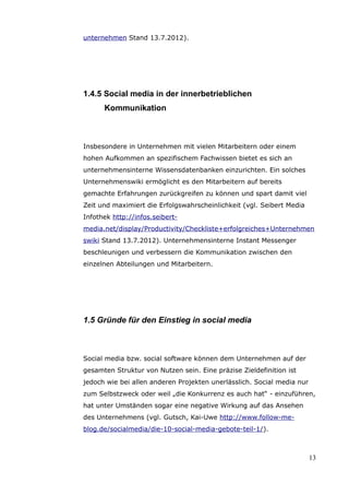 unternehmen Stand 13.7.2012).




1.4.5 Social media in der innerbetrieblichen
      Kommunikation



Insbesondere in Unternehmen mit vielen Mitarbeitern oder einem
hohen Aufkommen an spezifischem Fachwissen bietet es sich an
unternehmensinterne Wissensdatenbanken einzurichten. Ein solches
Unternehmenswiki ermöglicht es den Mitarbeitern auf bereits
gemachte Erfahrungen zurückgreifen zu können und spart damit viel
Zeit und maximiert die Erfolgswahrscheinlichkeit (vgl. Seibert Media
Infothek http://infos.seibert-
media.net/display/Productivity/Checkliste+erfolgreiches+Unternehmen
swiki Stand 13.7.2012). Unternehmensinterne Instant Messenger
beschleunigen und verbessern die Kommunikation zwischen den
einzelnen Abteilungen und Mitarbeitern.




1.5 Gründe für den Einstieg in social media



Social media bzw. social software können dem Unternehmen auf der
gesamten Struktur von Nutzen sein. Eine präzise Zieldefinition ist
jedoch wie bei allen anderen Projekten unerlässlich. Social media nur
zum Selbstzweck oder weil „die Konkurrenz es auch hat“ - einzuführen,
hat unter Umständen sogar eine negative Wirkung auf das Ansehen
des Unternehmens (vgl. Gutsch, Kai-Uwe http://www.follow-me-
blog.de/socialmedia/die-10-social-media-gebote-teil-1/).



                                                                        13
 