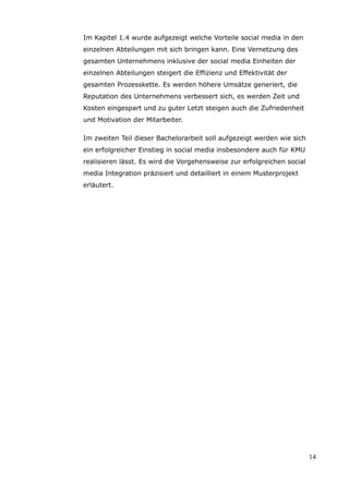 Im Kapitel 1.4 wurde aufgezeigt welche Vorteile social media in den
einzelnen Abteilungen mit sich bringen kann. Eine Vernetzung des
gesamten Unternehmens inklusive der social media Einheiten der
einzelnen Abteilungen steigert die Effizienz und Effektivität der
gesamten Prozesskette. Es werden höhere Umsätze generiert, die
Reputation des Unternehmens verbessert sich, es werden Zeit und
Kosten eingespart und zu guter Letzt steigen auch die Zufriedenheit
und Motivation der Mitarbeiter.

Im zweiten Teil dieser Bachelorarbeit soll aufgezeigt werden wie sich
ein erfolgreicher Einstieg in social media insbesondere auch für KMU
realisieren lässt. Es wird die Vorgehensweise zur erfolgreichen social
media Integration präzisiert und detailliert in einem Musterprojekt
erläutert.




                                                                         14
 