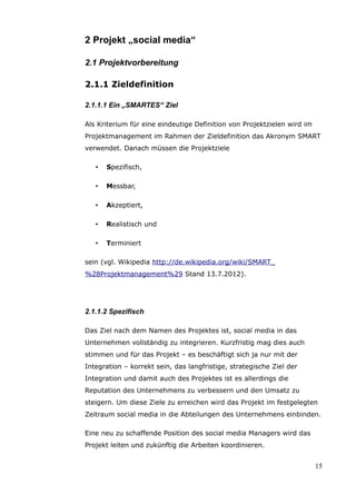 2 Projekt „social media“

2.1 Projektvorbereitung

2.1.1 Zieldefinition

2.1.1.1 Ein „SMARTES“ Ziel

Als Kriterium für eine eindeutige Definition von Projektzielen wird im
Projektmanagement im Rahmen der Zieldefinition das Akronym SMART
verwendet. Danach müssen die Projektziele

   •   Spezifisch,

   •   Messbar,

   •   Akzeptiert,

   •   Realistisch und

   •   Terminiert

sein (vgl. Wikipedia http://de.wikipedia.org/wiki/SMART_
%28Projektmanagement%29 Stand 13.7.2012).




2.1.1.2 Spezifisch

Das Ziel nach dem Namen des Projektes ist, social media in das
Unternehmen vollständig zu integrieren. Kurzfristig mag dies auch
stimmen und für das Projekt – es beschäftigt sich ja nur mit der
Integration – korrekt sein, das langfristige, strategische Ziel der
Integration und damit auch des Projektes ist es allerdings die
Reputation des Unternehmens zu verbessern und den Umsatz zu
steigern. Um diese Ziele zu erreichen wird das Projekt im festgelegten
Zeitraum social media in die Abteilungen des Unternehmens einbinden.

Eine neu zu schaffende Position des social media Managers wird das
Projekt leiten und zukünftig die Arbeiten koordinieren.


                                                                         15
 