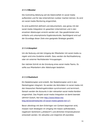 2.1.1.3 Messbar

Die Controlling Abteilung soll die Datenvielfalt im social media
aufbereiten und für das Unternehmen nutzbar machen können. Es wird
ein social media Monitoring eingerichtet.

Es wird ausführlich definiert und dokumentiert, was genau mit der
social media Integration im gesamten Unternehmen und in den
einzelnen Abteilungen erreicht werden soll. Das gewährleistet eine
einfache und unkomplizierte Ergebniskontrolle. Nachfolgend wird auf
der Grundlage dieser Ziele eine geeignete Strategie gewählt.




2.1.1.4 Akzeptiert

Um die Nutzung und den Umgang der Mitarbeiter mit social media zu
regeln wird eine Guideline erstellt. Dazu werden die Rechtsabteilung
oder ein externer Rechtsberater hinzugezogen.

Der nächste Schritt ist die Gründung eines social media Teams. Es
sollte aus Mitarbeitern aller Abteilungen bestehen.




2.1.1.5 Realistisch

Ein Redaktionsplan wird erstellt. Der Redaktionsplan wird in den
Marketingplan integriert. So werden die Aktivitäten im social media mit
den klassischen Marketingaktivitäten synchronisiert und terminiert.
Danach werden die Accounts in den relevanten social media Kanälen
eingerichtet. Das Projekt social media Integration ist damit beendet
(ähnlich Gutsch, Kai-Uwe http://www.follow-me-
blog.de/socialmedia/die-10-social-media-gebote-teil-1/).

Bevor allerdings mit dem Einbringen von Content begonnen wird,
müssen noch Strategien im Umgang mit massiv auftretendem,
negativem Sentiment („shitstorm“) und ähnlichen Krisensituationen
entwickelt werden. Ein aktuelles und möglichst oft erprobtes


                                                                       16
 