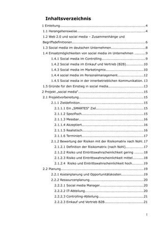 Inhaltsverzeichnis
1 Einleitung..............................................................................4
1.1 Herangehensweise..............................................................4
1.2 Web 2.0 und social media – Zusammenhänge und
Begriffsdefinitionen...................................................................6
1.3 Social media im deutschen Unternehmen...............................8
1.4 Einsatzmöglichkeiten von social media im Unternehmen ..........9
       1.4.1 Social media im Controlling........................................9
       1.4.2 Social media im Einkauf und Vertrieb (B2B)................10
       1.4.3 Social media im Marketingmix..................................10
       1.4.4 social media im Personalmanagement.......................12
       1.4.5 Social media in der innerbetrieblichen Kommunikation. 13
1.5 Gründe für den Einstieg in social media................................13
2 Projekt „social media“...........................................................15
2.1 Projektvorbereitung...........................................................15
       2.1.1 Zieldefinition..........................................................15
          2.1.1.1 Ein „SMARTES“ Ziel...........................................15
          2.1.1.2 Spezifisch........................................................15
          2.1.1.3 Messbar...........................................................16
          2.1.1.4 Akzeptiert........................................................16
          2.1.1.5 Realistisch........................................................16
          2.1.1.6 Terminiert........................................................17
       2.1.2 Bewertung der Risiken mit der Risikomatrix nach Nohl. 17
          2.1.2.1 Definition der Risikomatrix (nach Nohl)................17
          2.1.2.2 Risiko und Eintrittswahrscheinlichkeit gering ........18
          2.1.2.3 Risiko und Eintrittswahrscheinlichkeit mittel..........18
          2.1.2.4 Risiko und Eintrittswahrscheinlichkeit hoch..........19
2.2 Planung...........................................................................19
       2.2.1 Kostenplanung und Opportunitätskosten....................19
       2.2.2 Ressourcenplanung.................................................20
          2.2.2.1 Social media Manager........................................20
          2.2.2.2 IT-Abteilung.....................................................20
          2.2.2.3 Controlling-Abteilung.........................................21
          2.2.2.3 Einkauf und Vertrieb B2B...................................21



                                                                                         1
 