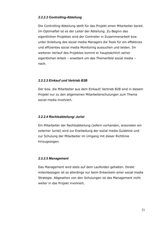 2.2.2.3 Controlling-Abteilung

Die Controlling-Abteilung stellt für das Projekt einen Mitarbeiter bereit.
Im Optimalfall ist es der Leiter der Abteilung. Zu Beginn des
eigentlichen Projektes wird der Controller in Zusammenarbeit bzw.
unter Anleitung des social media Managers die Tools für ein effektives
und effizientes social media Monitoring aussuchen und testen. Im
weiteren Verlauf des Projektes kommt er hauptsächlich seiner
eigentlichen Arbeit – erweitert um das Themenfeld social media –
nach.




2.2.2.3 Einkauf und Vertrieb B2B

Der bzw. die Mitarbeiter aus dem Einkauf/ Vertrieb B2B sind in diesem
Projekt nur zu den allgemeinen Mitarbeiterschulungen zum Thema
social media involviert.




2.2.2.4 Rechtsabteilung/ Jurist

Ein Mitarbeiter der Rechtsabteilung (sofern vorhanden, ansonsten ein
externer Jurist) wird zur Erarbeitung der social media Guideline und
zur Schulung der Mitarbeiter im Umgang mit dieser Richtlinie
hinzugezogen.




2.2.2.5 Management

Das Management wird stets auf dem Laufenden gehalten. Direkt
miteinbezogen ist es allerdings nur beim Entwickeln einer social media
Strategie. Abgesehen von den Schulungen ist das Management nicht
weiter in das Projekt involviert.




                                                                        21
 
