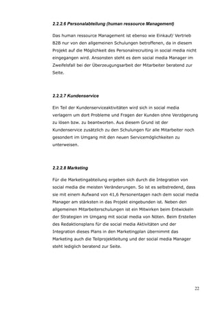 2.2.2.6 Personalabteilung (human ressource Management)

Das human ressource Management ist ebenso wie Einkauf/ Vertrieb
B2B nur von den allgemeinen Schulungen betroffenen, da in diesem
Projekt auf die Möglichkeit des Personalrecruiting in social media nicht
eingegangen wird. Ansonsten steht es dem social media Manager im
Zweifelsfall bei der Überzeugungsarbeit der Mitarbeiter beratend zur
Seite.




2.2.2.7 Kundenservice

Ein Teil der Kundenserviceaktivitäten wird sich in social media
verlagern um dort Probleme und Fragen der Kunden ohne Verzögerung
zu lösen bzw. zu beantworten. Aus diesem Grund ist der
Kundenservice zusätzlich zu den Schulungen für alle Mitarbeiter noch
gesondert im Umgang mit den neuen Servicemöglichkeiten zu
unterweisen.




2.2.2.8 Marketing

Für die Marketingabteilung ergeben sich durch die Integration von
social media die meisten Veränderungen. So ist es selbstredend, dass
sie mit einem Aufwand von 41,6 Personentagen nach dem social media
Manager am stärksten in das Projekt eingebunden ist. Neben den
allgemeinen Mitarbeiterschulungen ist ein Mitwirken beim Entwickeln
der Strategien im Umgang mit social media von Nöten. Beim Erstellen
des Redaktionsplans für die social media Aktivitäten und der
Integration dieses Plans in den Marketingplan übernimmt das
Marketing auch die Teilprojektleitung und der social media Manager
steht lediglich beratend zur Seite.




                                                                       22
 
