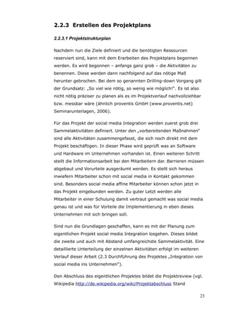 2.2.3 Erstellen des Projektplans

2.2.3.1 Projektstrukturplan

Nachdem nun die Ziele definiert und die benötigten Ressourcen
reserviert sind, kann mit dem Erarbeiten des Projektplans begonnen
werden. Es wird begonnen – anfangs ganz grob – die Aktivitäten zu
benennen. Diese werden dann nachfolgend auf das nötige Maß
herunter gebrochen. Bei dem so genannten Drilling-down Vorgang gilt
der Grundsatz: „So viel wie nötig, so wenig wie möglich!“. Es ist also
nicht nötig präziser zu planen als es im Projektverlauf nachvollziehbar
bzw. messbar wäre (ähnlich proventis GmbH (www.proventis.net)
Seminarunterlagen, 2006).

Für das Projekt der social media Integration werden zuerst grob drei
Sammelaktivitäten definiert. Unter den „vorbereitenden Maßnahmen“
sind alle Aktivitäten zusammengefasst, die sich noch direkt mit dem
Projekt beschäftigen. In dieser Phase wird geprüft was an Software
und Hardware im Unternehmen vorhanden ist. Einen weiteren Schritt
stellt die Informationsarbeit bei den Mitarbeitern dar. Barrieren müssen
abgebaut und Vorurteile ausgeräumt werden. Es stellt sich heraus
inwiefern Mitarbeiter schon mit social media in Kontakt gekommen
sind. Besonders social media affine Mitarbeiter können schon jetzt in
das Projekt eingebunden werden. Zu guter Letzt werden alle
Mitarbeiter in einer Schulung damit vertraut gemacht was social media
genau ist und was für Vorteile die Implementierung in eben dieses
Unternehmen mit sich bringen soll.

Sind nun die Grundlagen geschaffen, kann es mit der Planung zum
eigentlichen Projekt social media Integration losgehen. Dieses bildet
die zweite und auch mit Abstand umfangreichste Sammelaktivität. Eine
detaillierte Unterteilung der einzelnen Aktivitäten erfolgt im weiteren
Verlauf dieser Arbeit (2.3 Durchführung des Projektes „Integration von
social media ins Unternehmen“).

Den Abschluss des eigentlichen Projektes bildet die Projektreview (vgl.
Wikipedia http://de.wikipedia.org/wiki/Projektabschluss Stand

                                                                          23
 