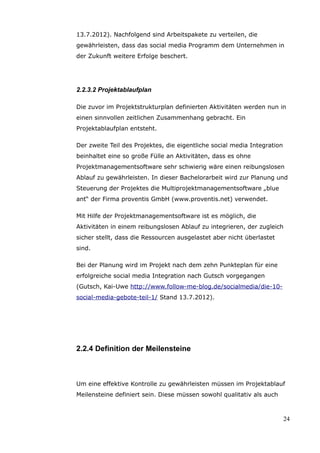 13.7.2012). Nachfolgend sind Arbeitspakete zu verteilen, die
gewährleisten, dass das social media Programm dem Unternehmen in
der Zukunft weitere Erfolge beschert.




2.2.3.2 Projektablaufplan

Die zuvor im Projektstrukturplan definierten Aktivitäten werden nun in
einen sinnvollen zeitlichen Zusammenhang gebracht. Ein
Projektablaufplan entsteht.

Der zweite Teil des Projektes, die eigentliche social media Integration
beinhaltet eine so große Fülle an Aktivitäten, dass es ohne
Projektmanagementsoftware sehr schwierig wäre einen reibungslosen
Ablauf zu gewährleisten. In dieser Bachelorarbeit wird zur Planung und
Steuerung der Projektes die Multiprojektmanagementsoftware „blue
ant“ der Firma proventis GmbH (www.proventis.net) verwendet.

Mit Hilfe der Projektmanagementsoftware ist es möglich, die
Aktivitäten in einem reibungslosen Ablauf zu integrieren, der zugleich
sicher stellt, dass die Ressourcen ausgelastet aber nicht überlastet
sind.

Bei der Planung wird im Projekt nach dem zehn Punkteplan für eine
erfolgreiche social media Integration nach Gutsch vorgegangen
(Gutsch, Kai-Uwe http://www.follow-me-blog.de/socialmedia/die-10-
social-media-gebote-teil-1/ Stand 13.7.2012).




2.2.4 Definition der Meilensteine



Um eine effektive Kontrolle zu gewährleisten müssen im Projektablauf
Meilensteine definiert sein. Diese müssen sowohl qualitativ als auch



                                                                          24
 