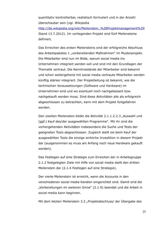 quantitativ kontrollierbar, realistisch formuliert und in der Anzahl
überschaubar sein (vgl. Wikipedia
http://de.wikipedia.org/wiki/Meilenstein_%28Projektmanagement%29
Stand 13.7.2012). Im vorliegenden Projekt sind fünf Meilensteine
definiert.

Das Erreichen des ersten Meilensteins sind der erfolgreiche Abschluss
des Arbeitspaketes 1 „vorbereitenden Maßnahmen“ im Musterprojekt.
Die Mitarbeiter sind nun im Bilde, warum social media ins
Unternehmen integriert werden soll und sind mit den Grundlagen der
Thematik vertraut. Die Kenntnisstände der Mitarbeiter sind bekannt
und schon weitergehend mit social media vertraute Mitarbeiter werden
künftig stärker integriert. Der Projektleitung ist bekannt, wie die
technischen Voraussetzungen (Software und Hardware) im
Unternehmen sind und wo eventuell noch nachgebessert bzw.
nachgekauft werden muss. Sind diese Aktivitäten alle als erfolgreich
abgeschlossen zu betrachten, kann mit dem Projekt fortgefahren
werden.

Den zweiten Meilenstein bildet die Aktivität 2.1.1.2.2.3 „Auswahl und
(ggf.) Kauf des/der ausgewählten Programme“. Mit ihr sind die
vorhergehenden Aktivitäten insbesondere die Suche und Tests der
geeigneten Tools abgeschlossen. Zugleich stellt sie beim Kauf der
ausgewählten Tools die einzige wirkliche Investition in diesem Projekt
dar (ausgenommen es muss am Anfang noch neue Hardware gekauft
werden).

Das Festlegen auf eine Strategie zum Erreichen der in Arbeitsgruppe
2.1.2 festgelegten Ziele mit Hilfe von social media stellt den dritten
Meilenstein dar (2.1.4 Festlegen auf eine Strategie).

Der vierte Meilenstein ist erreicht, wenn die Accounts in den
verschiedenen social media Kanälen eingerichtet sind. Damit sind die
„Vorbereitungen im weiteren Sinne“ (2.1.9) beendet und die Arbeit in
social media kann beginnen.

Mit dem letzten Meilenstein 3.2 „Projektabschluss/ der Übergabe des


                                                                         25
 