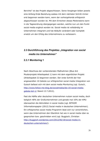 Berichts“ ist das Projekt abgeschlossen. Seine Vorgänger bilden jeweils
eine Anfang-Ende Beziehung sodass mit dem nächsten Schritt immer
erst begonnen werden kann, wenn der vorhergehende erfolgreich
abgeschlossen worden ist. Mit dem Erreichen dieses Meilensteins kann
in die Tagesordnung übergegangen werden, welche nun um den Punkt
social media ergänzt worden ist. Social media ist vollständig im
Unternehmen integriert und hat Abläufe verändert oder komplett
ersetzt um den Erfolg des Unternehmens zu verbessern.




2.3 Durchführung des Projektes „Integration von social
     media ins Unternehmen“

2.3.1 Monitoring 1



Nach Abschluss der vorbereitenden Maßnahmen (Blue Ant
Musterprojekt Arbeitspaket 1) kann mit dem eigentlichen Projekt
(Arbeitspaket 2) begonnen werden. Der erste Schritt der hier
angewandten 10 Gebote zur erfolgreichen social media Integration von
Gutsch befasst sich mit dem social media Monitoring (vgl. Gutsch,
http://www.follow-me-blog.de/socialmedia/die-10-social-media-
gebote-teil-1/ Stand 13.7.2012).

Fast die Hälfte aller deutschen Unternehmen nutzen social media, doch
lediglich 48% der Großunternehmen und gerade mal 10% der KMU
überwachen die Aktivitäten in social media (vgl. BITKOM
Informationspapier (2012) Social media in deutschen Unternehmen).
Ein erfolgreiches social media Programm lässt sich nur verwirklichen,
wenn das Unternehmen den Überblick hat wie in social media über es
gesprochen bzw. geschrieben wird (vgl. Buggisch, Christian
http://buggisch.wordpress.com/2012/06/18/social-media-in-
deutschen-unternehmen/).


                                                                        26
 