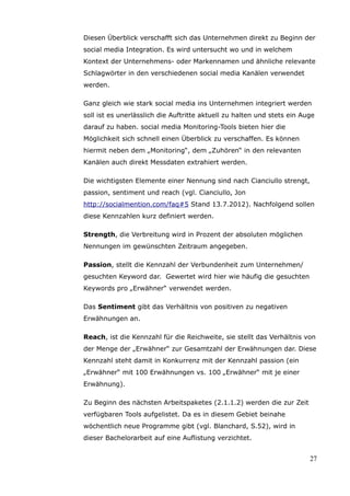 Diesen Überblick verschafft sich das Unternehmen direkt zu Beginn der
social media Integration. Es wird untersucht wo und in welchem
Kontext der Unternehmens- oder Markennamen und ähnliche relevante
Schlagwörter in den verschiedenen social media Kanälen verwendet
werden.

Ganz gleich wie stark social media ins Unternehmen integriert werden
soll ist es unerlässlich die Auftritte aktuell zu halten und stets ein Auge
darauf zu haben. social media Monitoring-Tools bieten hier die
Möglichkeit sich schnell einen Überblick zu verschaffen. Es können
hiermit neben dem „Monitoring“, dem „Zuhören“ in den relevanten
Kanälen auch direkt Messdaten extrahiert werden.

Die wichtigsten Elemente einer Nennung sind nach Cianciullo strengt,
passion, sentiment und reach (vgl. Cianciullo, Jon
http://socialmention.com/faq#5 Stand 13.7.2012). Nachfolgend sollen
diese Kennzahlen kurz definiert werden.

Strength, die Verbreitung wird in Prozent der absoluten möglichen
Nennungen im gewünschten Zeitraum angegeben.

Passion, stellt die Kennzahl der Verbundenheit zum Unternehmen/
gesuchten Keyword dar. Gewertet wird hier wie häufig die gesuchten
Keywords pro „Erwähner“ verwendet werden.

Das Sentiment gibt das Verhältnis von positiven zu negativen
Erwähnungen an.

Reach, ist die Kennzahl für die Reichweite, sie stellt das Verhältnis von
der Menge der „Erwähner“ zur Gesamtzahl der Erwähnungen dar. Diese
Kennzahl steht damit in Konkurrenz mit der Kennzahl passion (ein
„Erwähner“ mit 100 Erwähnungen vs. 100 „Erwähner“ mit je einer
Erwähnung).

Zu Beginn des nächsten Arbeitspaketes (2.1.1.2) werden die zur Zeit
verfügbaren Tools aufgelistet. Da es in diesem Gebiet beinahe
wöchentlich neue Programme gibt (vgl. Blanchard, S.52), wird in
dieser Bachelorarbeit auf eine Auflistung verzichtet.


                                                                         27
 