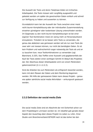 Die Auswahl der Tools und deren Testphase bilden ein kritisches
Arbeitspaket. Die Tools müssen sehr sorgfältig ausgewählt und
getestet werden um später die gewünschten Daten einfach und schnell
zur Verfügung zu haben und auswerten zu können.

Grundsätzlich kann bei der Auswahl der Tools zwischen einer meist
recht teuren Komplettlösung oder der individuellen Zusammenstellung
einzelner günstigerer oder kostenloser Lösung unterschieden werden.
Im Gegensatz zu den recht teuren Komplettlösungen ist bei einer
eigenen Tool-Kombination meist ein wenig mehr an Personalaufwand
einzuplanen. Trotzdem ist es besser zehn Tools zu verwenden, die
genau das abdecken was gemessen werden soll als nur zwei Tools die
zwar sehr viel messen können, nur nicht die benötigten Daten. Es ist
kein Problem und wahrscheinlich sogar notwendig die Tools ab und an
zu tauschen bzw. neue Toolkombinationen zu verwenden (vgl.
Blanchard, S.53f). Das Treffen einer Auswahl und gegebenenfalls der
Kauf der Tools stellen einen wichtigen Schritt im Ablauf des Projektes
dar. Der Abschluss dieser Arbeitspakete wird von einem Meilenstein
gekennzeichnet (2.1.1.2.2.3).

Sind die Arbeiten bis zum Meilenstein als erfolgreich bewertet worden,
kann mit dem Messen der Daten und dem Monitoring begonnen
werden. Mit Hilfe der gemessenen Daten kann dieses Projekt – genau
wie später sämtliche social media Aktivitäten – wirkungsvoll gesteuert
werden.




2.3.2 Definition der social media Ziele



Die social media Ziele sind ein Abschnitt der mit Sicherheit schon vor
dem Projektbeginn umrissen worden ist. Im Idealfall gab gerade dieser
Aspekt den Ausschlag eben dieses Projekt ins Leben zu rufen. Einer
Studie vom Branchenverband BITKOM nach ist das bisher bei den

                                                                         28
 
