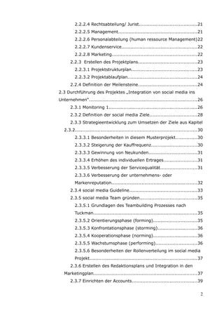 2.2.2.4 Rechtsabteilung/ Jurist......................................21
         2.2.2.5 Management....................................................21
         2.2.2.6 Personalabteilung (human ressource Management)22
         2.2.2.7 Kundenservice..................................................22
         2.2.2.8 Marketing........................................................22
      2.2.3 Erstellen des Projektplans.......................................23
         2.2.3.1 Projektstrukturplan...........................................23
         2.2.3.2 Projektablaufplan..............................................24
      2.2.4 Definition der Meilensteine.......................................24
2.3 Durchführung des Projektes „Integration von social media ins
Unternehmen“........................................................................26
      2.3.1 Monitoring 1..........................................................26
      2.3.2 Definition der social media Ziele...............................28
      2.3.3 Strategieentwicklung zum Umsetzen der Ziele aus Kapitel
   2.3.2.................................................................................30
         2.3.3.1 Besonderheiten in diesem Musterprojekt..............30
         2.3.3.2 Steigerung der Kauffrequenz..............................30
         2.3.3.3 Gewinnung von Neukunden................................31
         2.3.3.4 Erhöhen des individuellen Ertrages......................31
         2.3.3.5 Verbesserung der Servicequalität........................31
         2.3.3.6 Verbesserung der unternehmens- oder
         Markenreputation.........................................................32
      2.3.4 social media Guideline.............................................33
      2.3.5 social media Team gründen......................................35
         2.3.5.1 Grundlagen des Teambuilding Prozesses nach
         Tuckman.....................................................................35
         2.3.5.2 Orientierungsphase (forming).............................35
         2.3.5.3 Konfrontationsphase (storming)..........................36
         2.3.5.4 Kooperationsphase (norming).............................36
         2.3.5.5 Wachstumsphase (performing)...........................36
         2.3.5.6 Besonderheiten der Rollenverteilung im social media
         Projekt.......................................................................37
      2.3.6 Erstellen des Redaktionsplans und Integration in den
   Marketingplan.....................................................................37
      2.3.7 Einrichten der Accounts...........................................39


                                                                                         2
 
