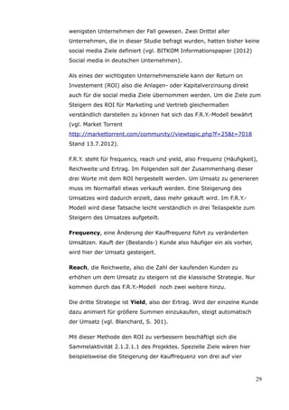 wenigsten Unternehmen der Fall gewesen. Zwei Drittel aller
Unternehmen, die in dieser Studie befragt wurden, hatten bisher keine
social media Ziele definiert (vgl. BITKOM Informationspapier (2012)
Social media in deutschen Unternehmen).

Als eines der wichtigsten Unternehmensziele kann der Return on
Investement (ROI) also die Anlagen- oder Kapitalverzinsung direkt
auch für die social media Ziele übernommen werden. Um die Ziele zum
Steigern des ROI für Marketing und Vertrieb gleichermaßen
verständlich darstellen zu können hat sich das F.R.Y.-Modell bewährt
(vgl. Market Torrent
http://markettorrent.com/community//viewtopic.php?f=25&t=7018
Stand 13.7.2012).

F.R.Y. steht für frequency, reach und yield, also Frequenz (Häufigkeit),
Reichweite und Ertrag. Im Folgenden soll der Zusammenhang dieser
drei Worte mit dem ROI hergestellt werden. Um Umsatz zu generieren
muss im Normalfall etwas verkauft werden. Eine Steigerung des
Umsatzes wird dadurch erzielt, dass mehr gekauft wird. Im F.R.Y.-
Modell wird diese Tatsache leicht verständlich in drei Teilaspekte zum
Steigern des Umsatzes aufgeteilt.

Frequency, eine Änderung der Kauffrequenz führt zu veränderten
Umsätzen. Kauft der (Bestands-) Kunde also häufiger ein als vorher,
wird hier der Umsatz gesteigert.

Reach, die Reichweite, also die Zahl der kaufenden Kunden zu
erhöhen um dem Umsatz zu steigern ist die klassische Strategie. Nur
kommen durch das F.R.Y.-Modell noch zwei weitere hinzu.

Die dritte Strategie ist Yield, also der Ertrag. Wird der einzelne Kunde
dazu animiert für größere Summen einzukaufen, steigt automatisch
der Umsatz (vgl. Blanchard, S. 301).

Mit dieser Methode den ROI zu verbessern beschäftigt sich die
Sammelaktivität 2.1.2.1.1 des Projektes. Spezielle Ziele wären hier
beispielsweise die Steigerung der Kauffrequenz von drei auf vier



                                                                         29
 