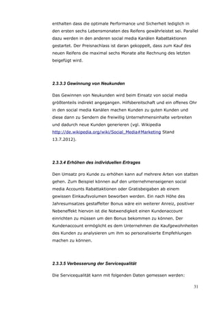 enthalten dass die optimale Performance und Sicherheit lediglich in
den ersten sechs Lebensmonaten des Reifens gewährleistet sei. Parallel
dazu werden in den anderen social media Kanälen Rabattaktionen
gestartet. Der Preisnachlass ist daran gekoppelt, dass zum Kauf des
neuen Reifens die maximal sechs Monate alte Rechnung des letzten
beigefügt wird.




2.3.3.3 Gewinnung von Neukunden

Das Gewinnen von Neukunden wird beim Einsatz von social media
größtenteils indirekt angegangen. Hilfsbereitschaft und ein offenes Ohr
in den social media Kanälen machen Kunden zu guten Kunden und
diese dann zu Sendern die freiwillig Unternehmensinhalte verbreiten
und dadurch neue Kunden generieren (vgl. Wikipedia
http://de.wikipedia.org/wiki/Social_Media#Marketing Stand
13.7.2012).




2.3.3.4 Erhöhen des individuellen Ertrages

Den Umsatz pro Kunde zu erhöhen kann auf mehrere Arten von statten
gehen. Zum Beispiel können auf den unternehmenseigenen social
media Accounts Rabattaktionen oder Gratisbeigaben ab einem
gewissen Einkaufsvolumen beworben werden. Ein nach Höhe des
Jahresumsatzes gestaffelter Bonus wäre ein weiterer Anreiz, positiver
Nebeneffekt hiervon ist die Notwendigkeit einen Kundenaccount
einrichten zu müssen um den Bonus bekommen zu können. Der
Kundenaccount ermöglicht es dem Unternehmen die Kaufgewohnheiten
des Kunden zu analysieren um ihm so personalisierte Empfehlungen
machen zu können.




2.3.3.5 Verbesserung der Servicequalität

Die Servicequalität kann mit folgenden Daten gemessen werden:

                                                                      31
 