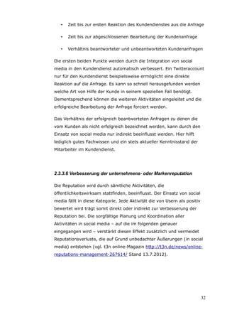 •   Zeit bis zur ersten Reaktion des Kundendienstes aus die Anfrage

   •   Zeit bis zur abgeschlossenen Bearbeitung der Kundenanfrage

   •   Verhältnis beantworteter und unbeantworteten Kundenanfragen

Die ersten beiden Punkte werden durch die Integration von social
media in den Kundendienst automatisch verbessert. Ein Twitteraccount
nur für den Kundendienst beispielsweise ermöglicht eine direkte
Reaktion auf die Anfrage. Es kann so schnell herausgefunden werden
welche Art von Hilfe der Kunde in seinem speziellen Fall benötigt.
Dementsprechend können die weiteren Aktivitäten eingeleitet und die
erfolgreiche Bearbeitung der Anfrage forciert werden.

Das Verhältnis der erfolgreich beantworteten Anfragen zu denen die
vom Kunden als nicht erfolgreich bezeichnet werden, kann durch den
Einsatz von social media nur indirekt beeinflusst werden. Hier hilft
lediglich gutes Fachwissen und ein stets aktueller Kenntnisstand der
Mitarbeiter im Kundendienst.




2.3.3.6 Verbesserung der unternehmens- oder Markenreputation

Die Reputation wird durch sämtliche Aktivitäten, die
öffentlichkeitswirksam stattfinden, beeinflusst. Der Einsatz von social
media fällt in diese Kategorie. Jede Aktivität die von Usern als positiv
bewertet wird trägt somit direkt oder indirekt zur Verbesserung der
Reputation bei. Die sorgfältige Planung und Koordination aller
Aktivitäten in social media – auf die im folgenden genauer
eingegangen wird – verstärkt diesen Effekt zusätzlich und vermeidet
Reputationsverluste, die auf Grund unbedachter Äußerungen (in social
media) entstehen (vgl. t3n online-Magazin http://t3n.de/news/online-
reputations-management-267614/ Stand 13.7.2012).




                                                                           32
 