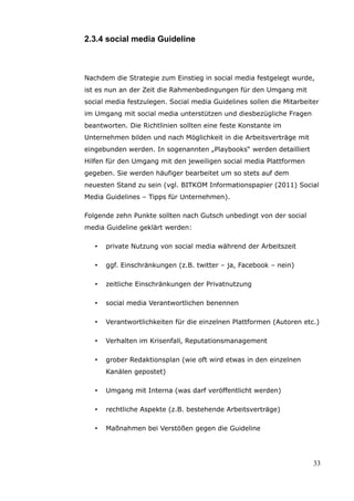 2.3.4 social media Guideline



Nachdem die Strategie zum Einstieg in social media festgelegt wurde,
ist es nun an der Zeit die Rahmenbedingungen für den Umgang mit
social media festzulegen. Social media Guidelines sollen die Mitarbeiter
im Umgang mit social media unterstützen und diesbezügliche Fragen
beantworten. Die Richtlinien sollten eine feste Konstante im
Unternehmen bilden und nach Möglichkeit in die Arbeitsverträge mit
eingebunden werden. In sogenannten „Playbooks“ werden detailliert
Hilfen für den Umgang mit den jeweiligen social media Plattformen
gegeben. Sie werden häufiger bearbeitet um so stets auf dem
neuesten Stand zu sein (vgl. BITKOM Informationspapier (2011) Social
Media Guidelines – Tipps für Unternehmen).

Folgende zehn Punkte sollten nach Gutsch unbedingt von der social
media Guideline geklärt werden:

   •   private Nutzung von social media während der Arbeitszeit

   •   ggf. Einschränkungen (z.B. twitter – ja, Facebook – nein)

   •   zeitliche Einschränkungen der Privatnutzung

   •   social media Verantwortlichen benennen

   •   Verantwortlichkeiten für die einzelnen Plattformen (Autoren etc.)

   •   Verhalten im Krisenfall, Reputationsmanagement

   •   grober Redaktionsplan (wie oft wird etwas in den einzelnen
       Kanälen gepostet)

   •   Umgang mit Interna (was darf veröffentlicht werden)

   •   rechtliche Aspekte (z.B. bestehende Arbeitsverträge)

   •   Maßnahmen bei Verstößen gegen die Guideline




                                                                      33
 