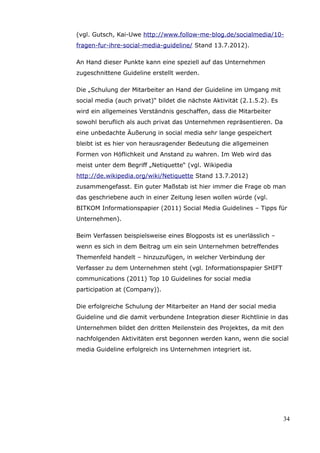 (vgl. Gutsch, Kai-Uwe http://www.follow-me-blog.de/socialmedia/10-
fragen-fur-ihre-social-media-guideline/ Stand 13.7.2012).

An Hand dieser Punkte kann eine speziell auf das Unternehmen
zugeschnittene Guideline erstellt werden.

Die „Schulung der Mitarbeiter an Hand der Guideline im Umgang mit
social media (auch privat)“ bildet die nächste Aktivität (2.1.5.2). Es
wird ein allgemeines Verständnis geschaffen, dass die Mitarbeiter
sowohl beruflich als auch privat das Unternehmen repräsentieren. Da
eine unbedachte Äußerung in social media sehr lange gespeichert
bleibt ist es hier von herausragender Bedeutung die allgemeinen
Formen von Höflichkeit und Anstand zu wahren. Im Web wird das
meist unter dem Begriff „Netiquette“ (vgl. Wikipedia
http://de.wikipedia.org/wiki/Netiquette Stand 13.7.2012)
zusammengefasst. Ein guter Maßstab ist hier immer die Frage ob man
das geschriebene auch in einer Zeitung lesen wollen würde (vgl.
BITKOM Informationspapier (2011) Social Media Guidelines – Tipps für
Unternehmen).

Beim Verfassen beispielsweise eines Blogposts ist es unerlässlich –
wenn es sich in dem Beitrag um ein sein Unternehmen betreffendes
Themenfeld handelt – hinzuzufügen, in welcher Verbindung der
Verfasser zu dem Unternehmen steht (vgl. Informationspapier SHIFT
communications (2011) Top 10 Guidelines for social media
participation at (Company)).

Die erfolgreiche Schulung der Mitarbeiter an Hand der social media
Guideline und die damit verbundene Integration dieser Richtlinie in das
Unternehmen bildet den dritten Meilenstein des Projektes, da mit den
nachfolgenden Aktivitäten erst begonnen werden kann, wenn die social
media Guideline erfolgreich ins Unternehmen integriert ist.




                                                                         34
 