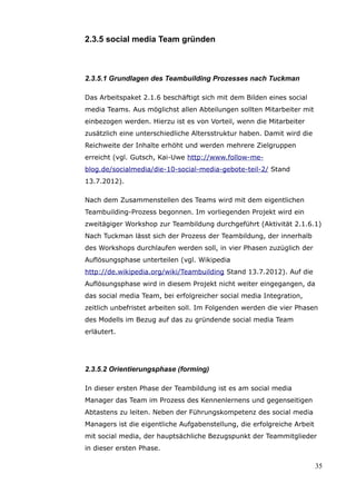2.3.5 social media Team gründen



2.3.5.1 Grundlagen des Teambuilding Prozesses nach Tuckman

Das Arbeitspaket 2.1.6 beschäftigt sich mit dem Bilden eines social
media Teams. Aus möglichst allen Abteilungen sollten Mitarbeiter mit
einbezogen werden. Hierzu ist es von Vorteil, wenn die Mitarbeiter
zusätzlich eine unterschiedliche Altersstruktur haben. Damit wird die
Reichweite der Inhalte erhöht und werden mehrere Zielgruppen
erreicht (vgl. Gutsch, Kai-Uwe http://www.follow-me-
blog.de/socialmedia/die-10-social-media-gebote-teil-2/ Stand
13.7.2012).

Nach dem Zusammenstellen des Teams wird mit dem eigentlichen
Teambuilding-Prozess begonnen. Im vorliegenden Projekt wird ein
zweitägiger Workshop zur Teambildung durchgeführt (Aktivität 2.1.6.1)
Nach Tuckman lässt sich der Prozess der Teambildung, der innerhalb
des Workshops durchlaufen werden soll, in vier Phasen zuzüglich der
Auflösungsphase unterteilen (vgl. Wikipedia
http://de.wikipedia.org/wiki/Teambuilding Stand 13.7.2012). Auf die
Auflösungsphase wird in diesem Projekt nicht weiter eingegangen, da
das social media Team, bei erfolgreicher social media Integration,
zeitlich unbefristet arbeiten soll. Im Folgenden werden die vier Phasen
des Modells im Bezug auf das zu gründende social media Team
erläutert.




2.3.5.2 Orientierungsphase (forming)

In dieser ersten Phase der Teambildung ist es am social media
Manager das Team im Prozess des Kennenlernens und gegenseitigen
Abtastens zu leiten. Neben der Führungskompetenz des social media
Managers ist die eigentliche Aufgabenstellung, die erfolgreiche Arbeit
mit social media, der hauptsächliche Bezugspunkt der Teammitglieder
in dieser ersten Phase.

                                                                         35
 
